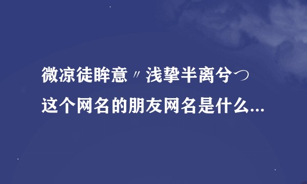 微凉徒眸意〃浅挚半离兮つ 这个网名的朋友网名是什么？？大家帮忙看一下。。。。。。。