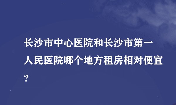 长沙市中心医院和长沙市第一人民医院哪个地方租房相对便宜？