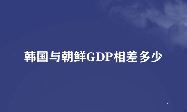韩国与朝鲜GDP相差多少