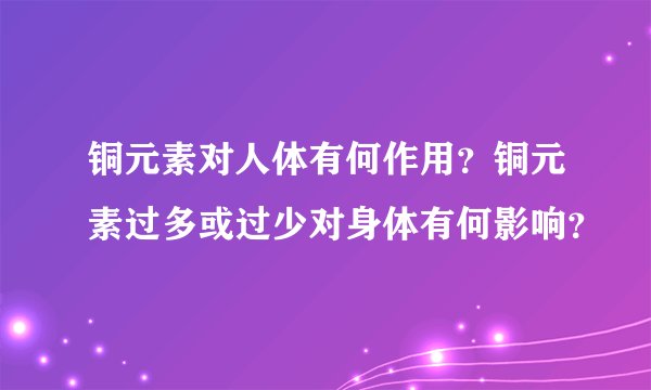 铜元素对人体有何作用？铜元素过多或过少对身体有何影响？