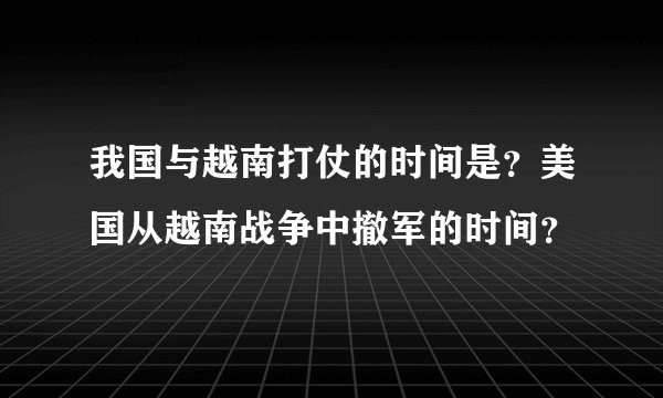 我国与越南打仗的时间是？美国从越南战争中撤军的时间？