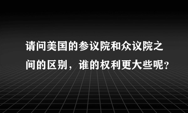 请问美国的参议院和众议院之间的区别，谁的权利更大些呢？