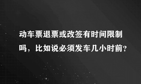 动车票退票或改签有时间限制吗，比如说必须发车几小时前？