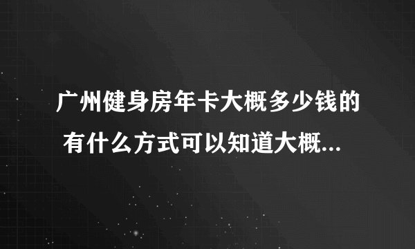 广州健身房年卡大概多少钱的 有什么方式可以知道大概价格的 微信 q群的 今天去了感觉好坑人的价