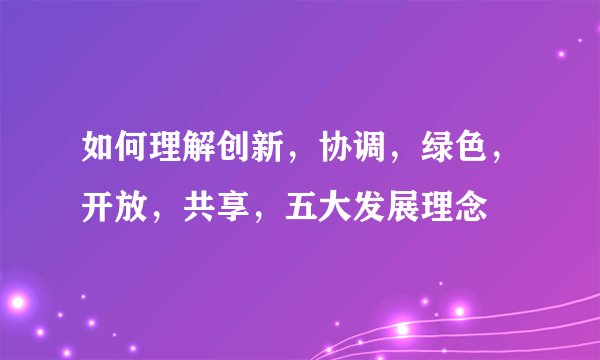 如何理解创新，协调，绿色，开放，共享，五大发展理念