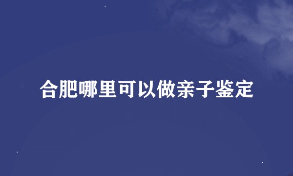合肥哪里可以做亲子鉴定