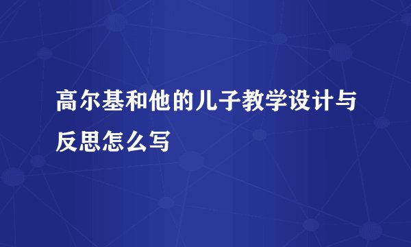 高尔基和他的儿子教学设计与反思怎么写