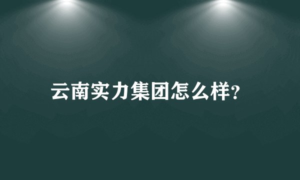 云南实力集团怎么样？