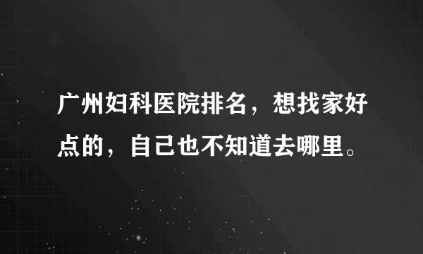 广州妇科医院排名，想找家好点的，自己也不知道去哪里。