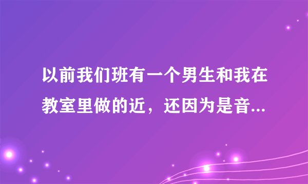 以前我们班有一个男生和我在教室里做的近，还因为是音乐同桌，被传出