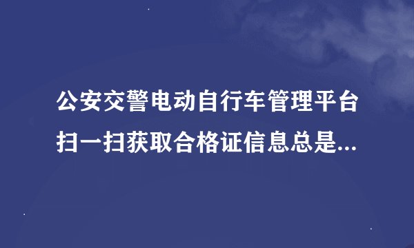 公安交警电动自行车管理平台扫一扫获取合格证信息总是失败是咋回事?