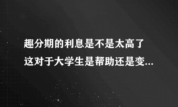 趣分期的利息是不是太高了 这对于大学生是帮助还是变相高利贷啊？？？？？