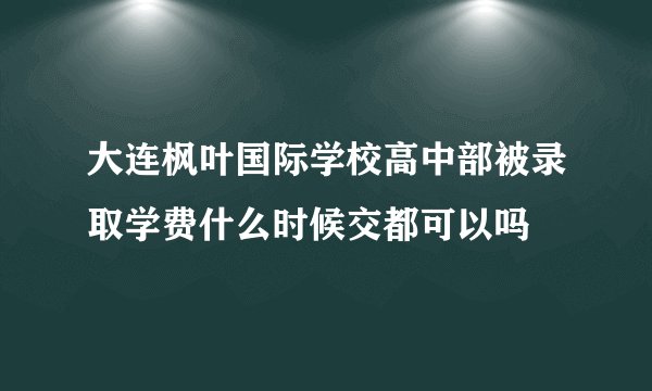 大连枫叶国际学校高中部被录取学费什么时候交都可以吗