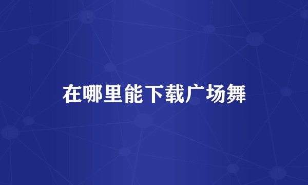 在哪里能下载广场舞