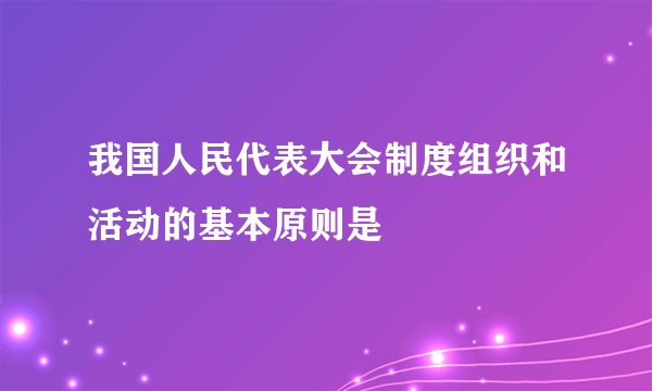 我国人民代表大会制度组织和活动的基本原则是
