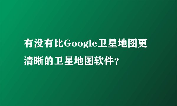 有没有比Google卫星地图更清晰的卫星地图软件？