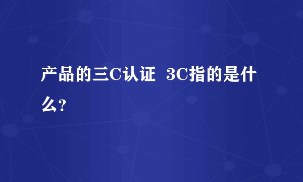 产品的三C认证  3C指的是什么？