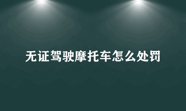 无证驾驶摩托车怎么处罚