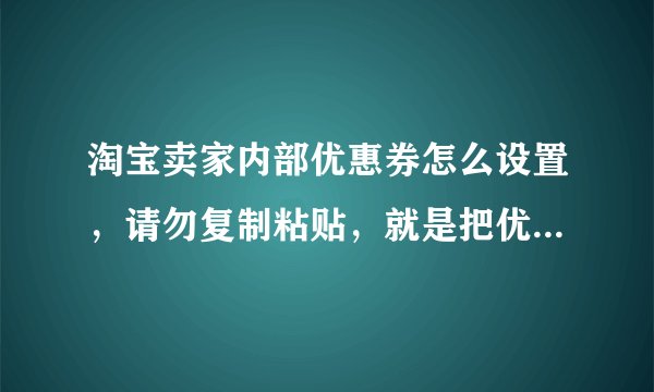 淘宝卖家内部优惠券怎么设置，请勿复制粘贴，就是把优惠券链接发给淘宝客。