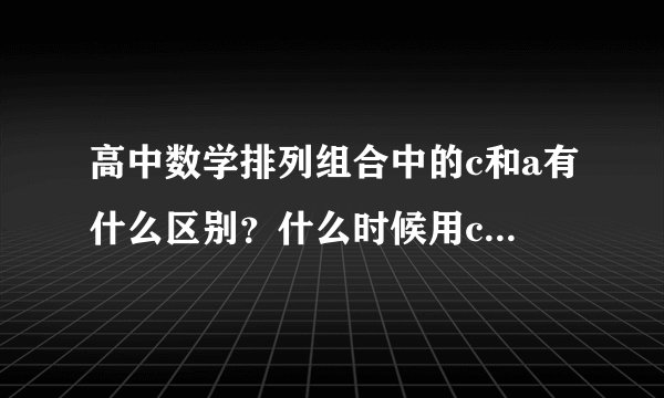 高中数学排列组合中的c和a有什么区别？什么时候用c，什么时候用a？两者的具体含义是什么？