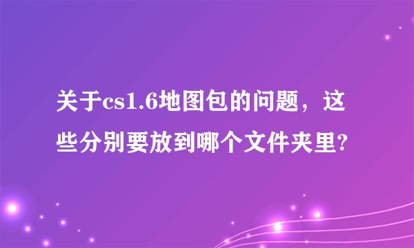 关于cs1.6地图包的问题，这些分别要放到哪个文件夹里?
