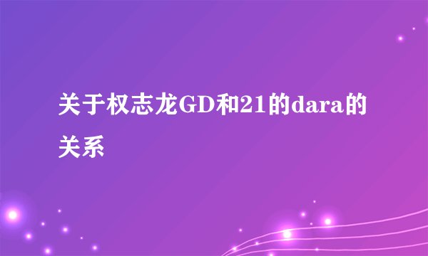 关于权志龙GD和21的dara的关系