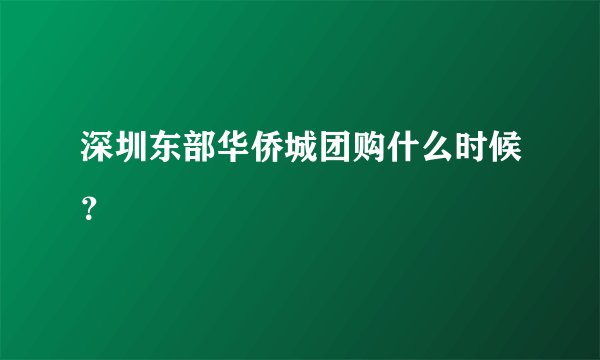 深圳东部华侨城团购什么时候？