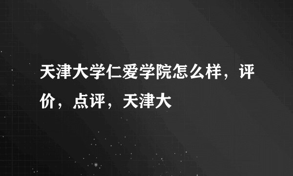 天津大学仁爱学院怎么样，评价，点评，天津大