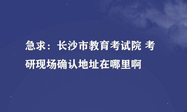 急求：长沙市教育考试院 考研现场确认地址在哪里啊