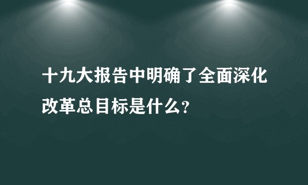 十九大报告中明确了全面深化改革总目标是什么？