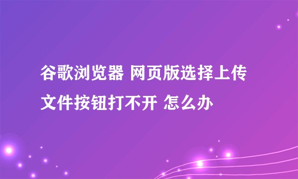 谷歌浏览器 网页版选择上传文件按钮打不开 怎么办