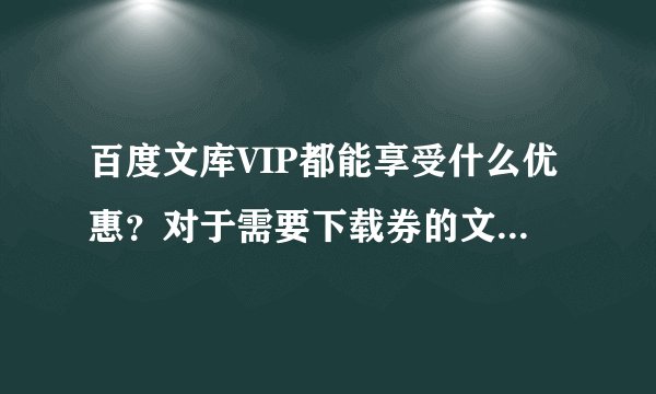 百度文库VIP都能享受什么优惠？对于需要下载券的文档，加入VIP后就都可以免费下载使用了吗