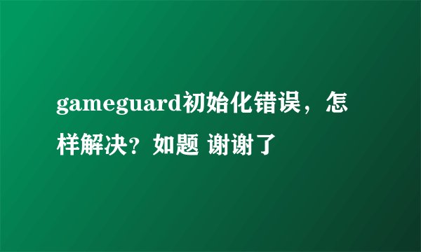 gameguard初始化错误，怎样解决？如题 谢谢了