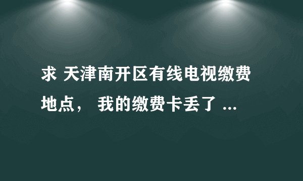 求 天津南开区有线电视缴费地点， 我的缴费卡丢了 想补办。求地址
