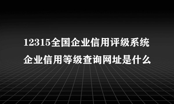 12315全国企业信用评级系统企业信用等级查询网址是什么