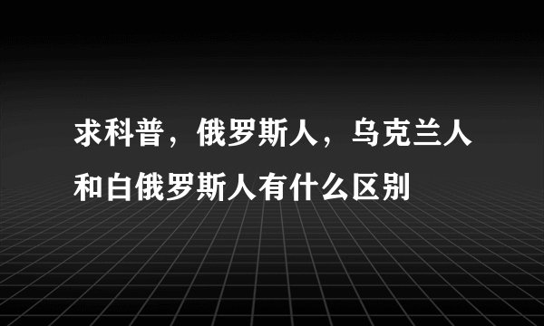 求科普，俄罗斯人，乌克兰人和白俄罗斯人有什么区别
