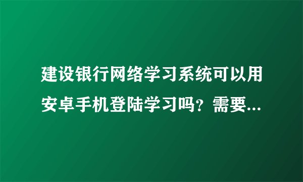 建设银行网络学习系统可以用安卓手机登陆学习吗？需要什么软件？