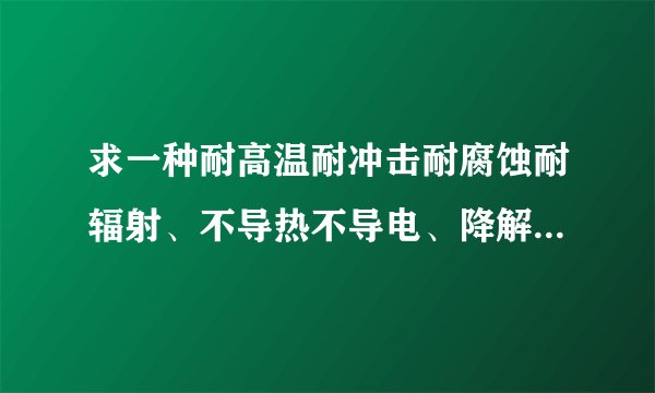 求一种耐高温耐冲击耐腐蚀耐辐射、不导热不导电、降解时间（寿命）长，成本低的材料。