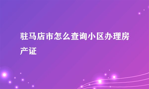 驻马店市怎么查询小区办理房产证