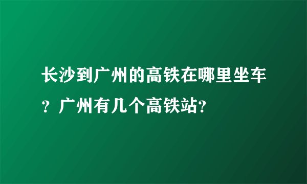长沙到广州的高铁在哪里坐车？广州有几个高铁站？