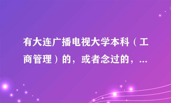 有大连广播电视大学本科（工商管理）的，或者念过的，帮帮我！