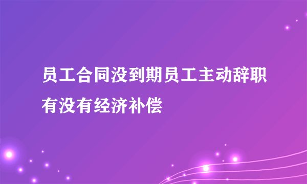 员工合同没到期员工主动辞职有没有经济补偿