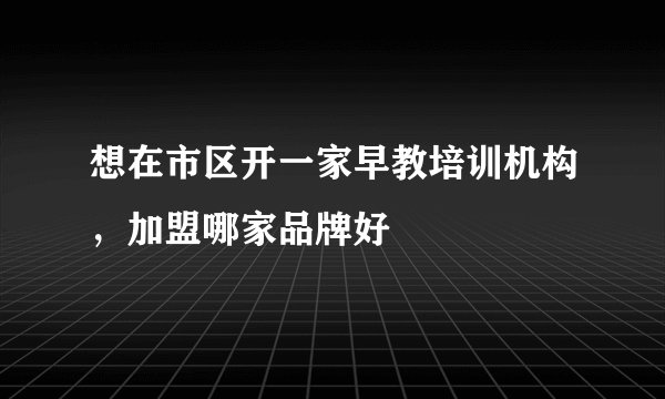 想在市区开一家早教培训机构，加盟哪家品牌好