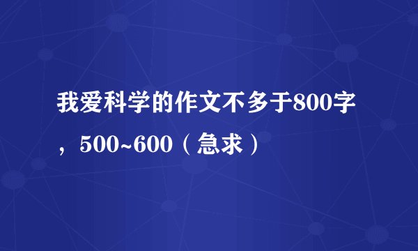 我爱科学的作文不多于800字，500~600（急求）