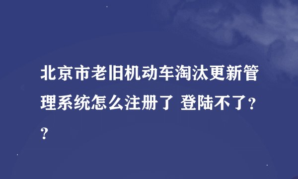 北京市老旧机动车淘汰更新管理系统怎么注册了 登陆不了？？