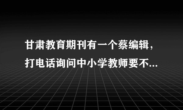 甘肃教育期刊有一个蔡编辑，打电话询问中小学教师要不要发论文，这人