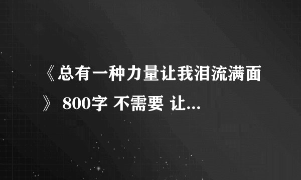 《总有一种力量让我泪流满面》 800字 不需要 让我自己之类的 赚分答案