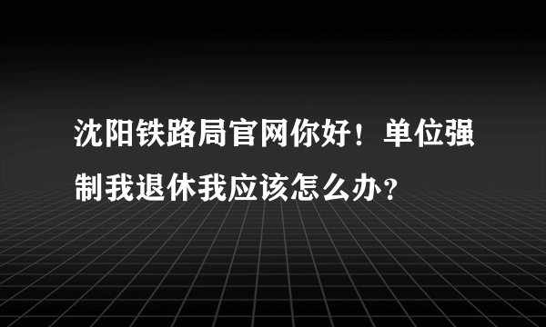沈阳铁路局官网你好！单位强制我退休我应该怎么办？