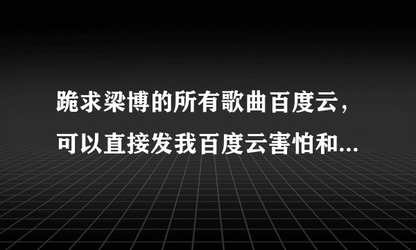 跪求梁博的所有歌曲百度云，可以直接发我百度云害怕和谐，谢谢。