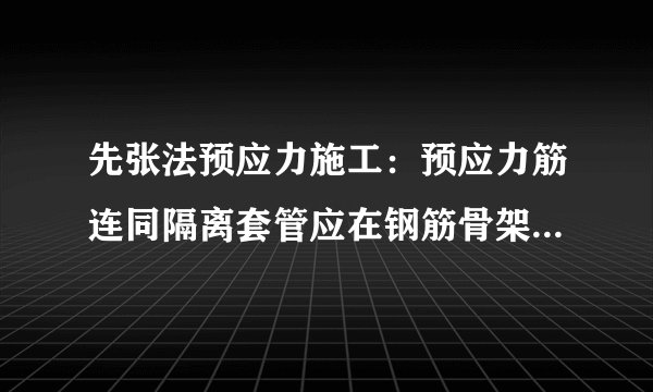 先张法预应力施工：预应力筋连同隔离套管应在钢筋骨架完成后一并穿入就位